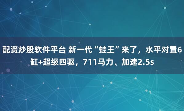 配资炒股软件平台 新一代“蛙王”来了，水平对置6缸+超级四驱，711马力、加速2.5s