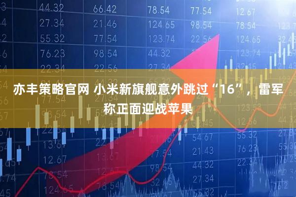 亦丰策略官网 小米新旗舰意外跳过“16”，雷军称正面迎战苹果