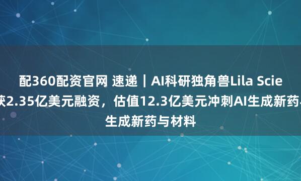 配360配资官网 速递｜AI科研独角兽Lila Sciences获2.35亿美元融资，估值12.3亿美元冲刺AI生成新药与材料