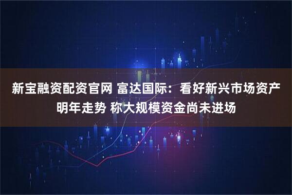 新宝融资配资官网 富达国际：看好新兴市场资产明年走势 称大规模资金尚未进场