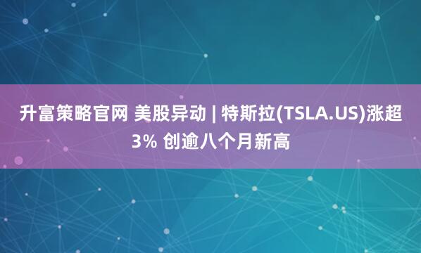升富策略官网 美股异动 | 特斯拉(TSLA.US)涨超3% 创逾八个月新高