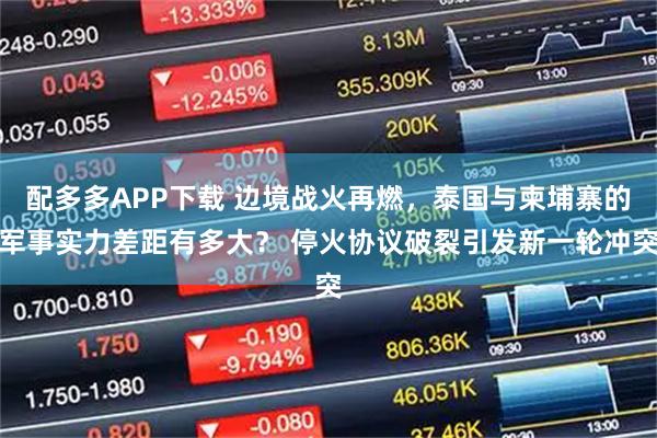 配多多APP下载 边境战火再燃，泰国与柬埔寨的军事实力差距有多大？ 停火协议破裂引发新一轮冲突