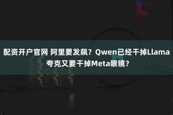 配资开户官网 阿里要发飙？Qwen已经干掉Llama 夸克又要干掉Meta眼镜？