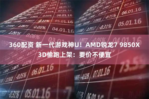 360配资 新一代游戏神U！AMD锐龙7 9850X3D偷跑上架：要价不便宜
