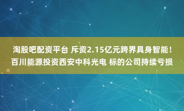 淘股吧配资平台 斥资2.15亿元跨界具身智能！百川能源投资西安中科光电 标的公司持续亏损