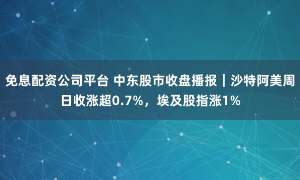 免息配资公司平台 中东股市收盘播报｜沙特阿美周日收涨超0.7%，埃及股指涨1%