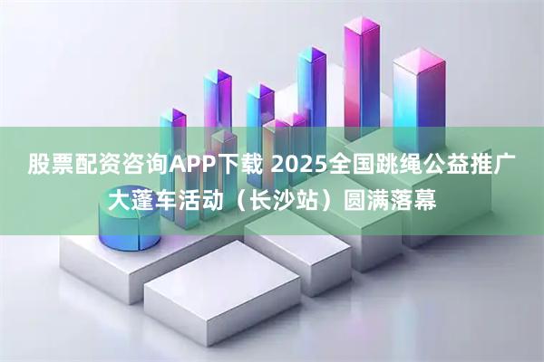 股票配资咨询APP下载 2025全国跳绳公益推广大蓬车活动（长沙站）圆满落幕