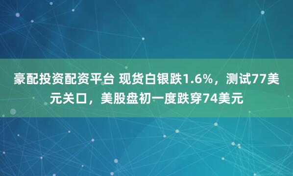 豪配投资配资平台 现货白银跌1.6%，测试77美元关口，美股盘初一度跌穿74美元