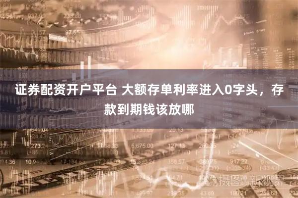 证券配资开户平台 大额存单利率进入0字头，存款到期钱该放哪