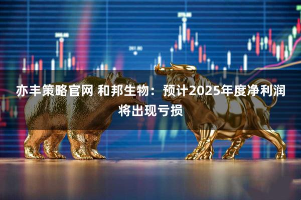 亦丰策略官网 和邦生物：预计2025年度净利润将出现亏损