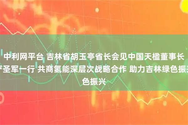 中利网平台 吉林省胡玉亭省长会见中国天楹董事长严圣军一行 共商氢能深层次战略合作 助力吉林绿色振兴