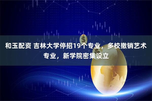 和玉配资 吉林大学停招19个专业，多校撤销艺术专业，新学院密集设立