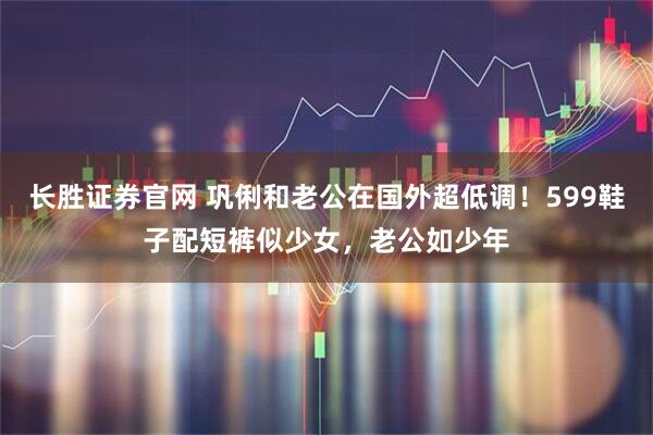 长胜证券官网 巩俐和老公在国外超低调！599鞋子配短裤似少女，老公如少年