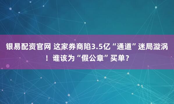 银易配资官网 这家券商陷3.5亿“通道”迷局漩涡！谁该为“假公章”买单？
