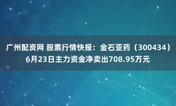 广州配资网 股票行情快报:金石亚药(300434)6月23日主力资金净卖出708.95万元