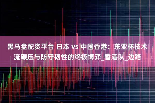 黑马盘配资平台 日本 vs 中国香港：东亚杯技术流碾压与防守韧性的终极博弈_香港队_边路